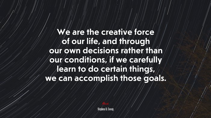 We are the creative force of our life, and through our own decisions rather than our conditions, if we carefully learn to do certain things, we can accomplish those goals. | Stephen R. Covey quote