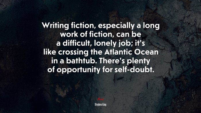 Writing fiction, especially a long work of fiction, can be a difficult, lonely job; it’s like crossing the Atlantic Ocean in a bathtub. There’s plenty of opportunity for self-doubt. | Stephen King quote