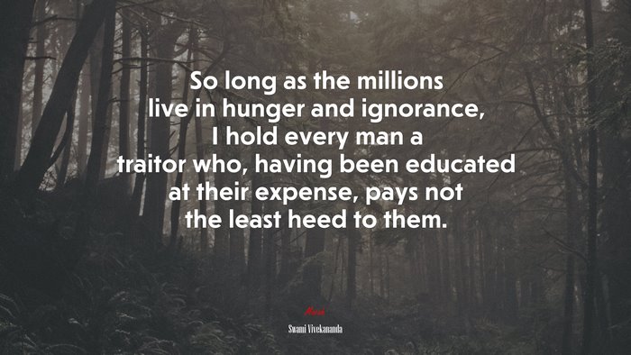 So long as the millions live in hunger and ignorance, I hold every man a traitor who, having been educated at their expense, pays not the least heed to them. | Swami Vivekananda quote