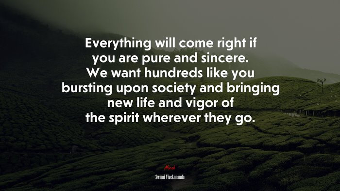 Everything will come right if you are pure and sincere. We want hundreds like you bursting upon society and bringing new life and vigor of the spirit wherever they go. | Swami Vivekananda quote