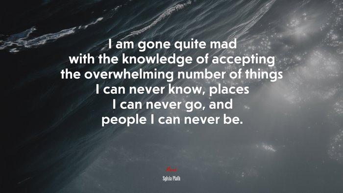 I am gone quite mad with the knowledge of accepting the overwhelming number of things I can never know, places I can never go, and people I can never be. | Sylvia Plath quote