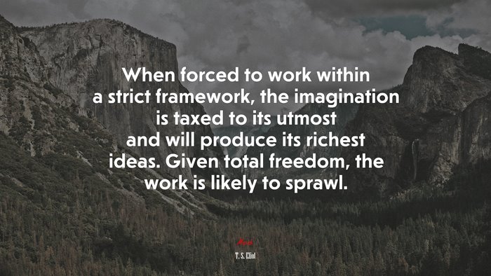 When forced to work within a strict framework, the imagination is taxed to its utmost and will produce its richest ideas. Given total freedom, the work is likely to sprawl. | T. S. Eliot quote