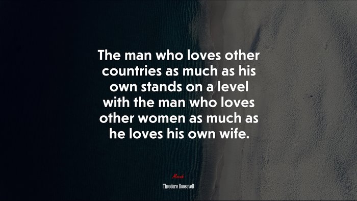 The man who loves other countries as much as his own stands on a level with the man who loves other women as much as he loves his own wife. | Theodore Roosevelt quote