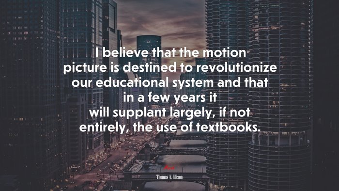 I believe that the motion picture is destined to revolutionize our educational system and that in a few years it will supplant largely, if not entirely, the use of textbooks. | Thomas A. Edison quote