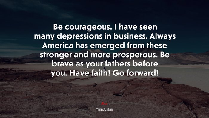 Be courageous. I have seen many depressions in business. Always America has emerged from these stronger and more prosperous. Be brave as your fathers before you. Have faith! Go forward! | Thomas A. Edison quote