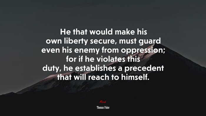 He that would make his own liberty secure, must guard even his enemy from oppression; for if he violates this duty, he establishes a precedent that will reach to himself. | Thomas Paine quote