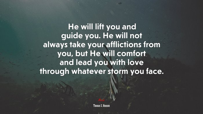 He will lift you and guide you. He will not always take your afflictions from you, but He will comfort and lead you with love through whatever storm you face. | Thomas S. Monson quote