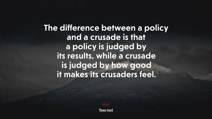 The difference between a policy and a crusade is that a policy is judged by its results, while a crusade is judged by how good it makes its crusaders feel. | Thomas Sowell quote