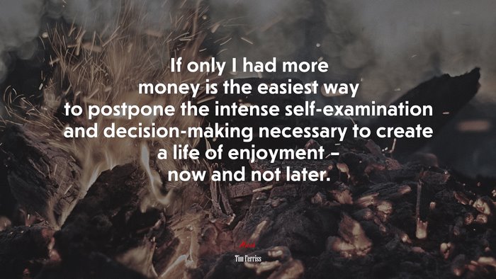 If only I had more money is the easiest way to postpone the intense self-examination and decision-making necessary to create a life of enjoyment – now and not later. | Tim Ferriss quote