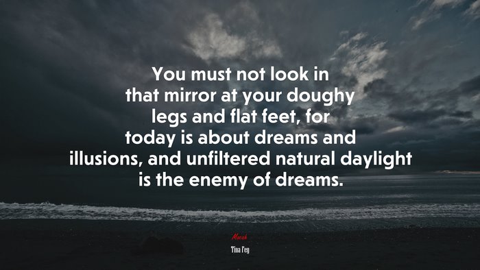 You must not look in that mirror at your doughy legs and flat feet, for today is about dreams and illusions, and unfiltered natural daylight is the enemy of dreams. | Tina Fey quote
