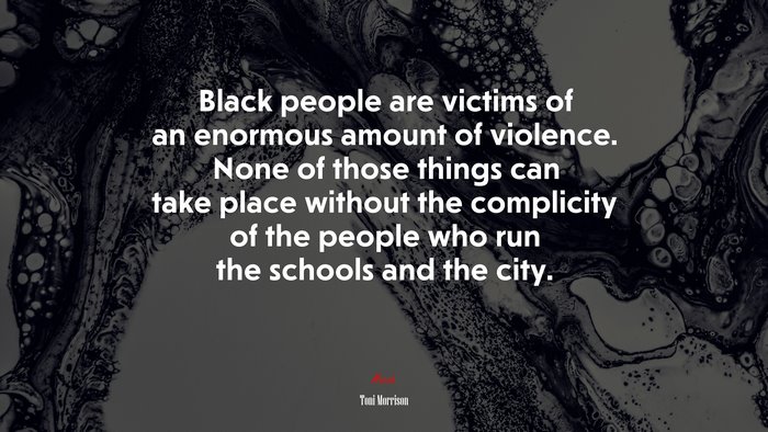 Black people are victims of an enormous amount of violence. None of those things can take place without the complicity of the people who run the schools and the city. | Toni Morrison quote