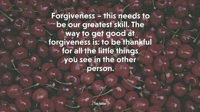 Forgiveness – this needs to be our greatest skill. The way to get good at forgiveness is: to be thankful for all the little things you see in the other person. | Tony Robbins quote