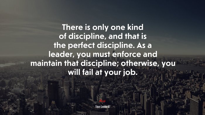 There is only one kind of discipline, and that is the perfect discipline. As a leader, you must enforce and maintain that discipline; otherwise, you will fail at your job. | Vince Lombardi quote