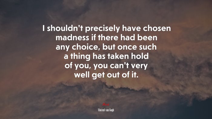 I shouldn’t precisely have chosen madness if there had been any choice, but once such a thing has taken hold of you, you can’t very well get out of it. | Vincent van Gogh quote