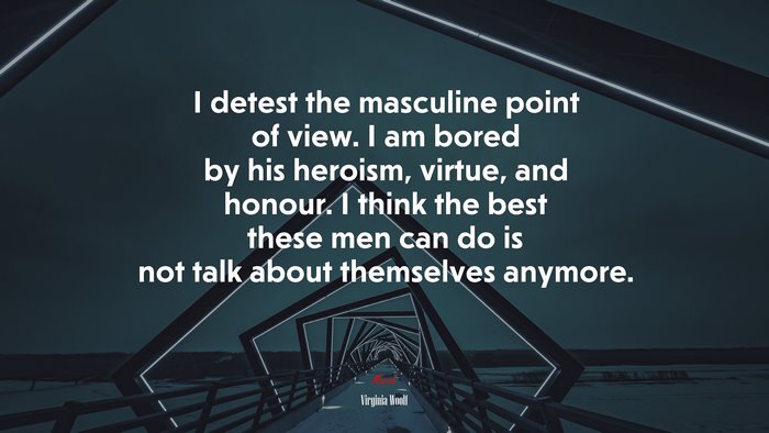 I detest the masculine point of view. I am bored by his heroism, virtue, and honour. I think the best these men can do is not talk about themselves anymore. | Virginia Woolf quote