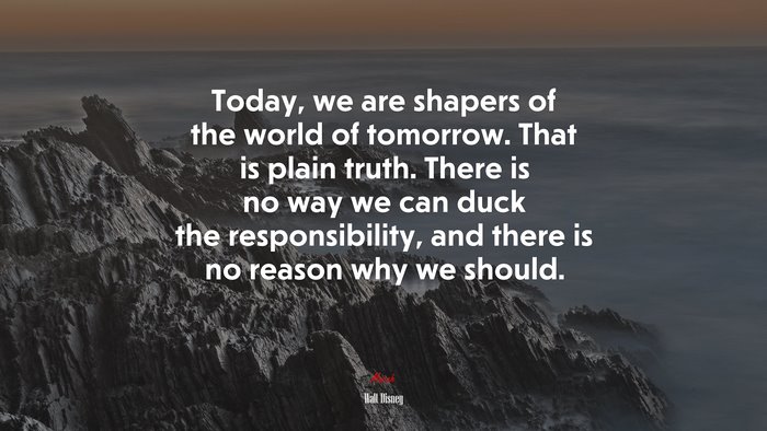 Today, we are shapers of the world of tomorrow. That is plain truth. There is no way we can duck the responsibility, and there is no reason why we should. | Walt Disney quote