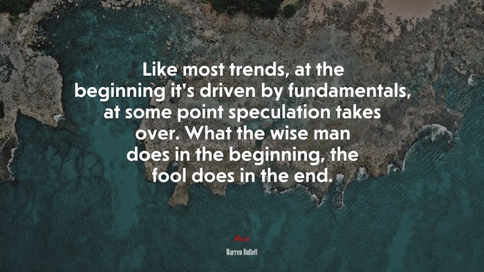 Like most trends, at the beginning it’s driven by fundamentals, at some point speculation takes over. What the wise man does in the beginning, the fool does in the end. | Warren Buffett quote