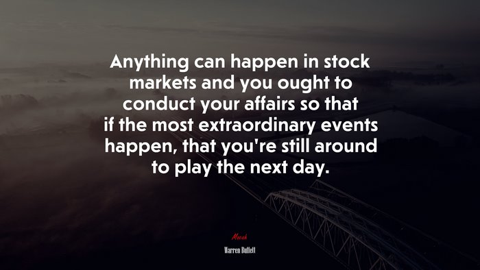 Anything can happen in stock markets and you ought to conduct your affairs so that if the most extraordinary events happen, that you’re still around to play the next day. | Warren Buffett quote