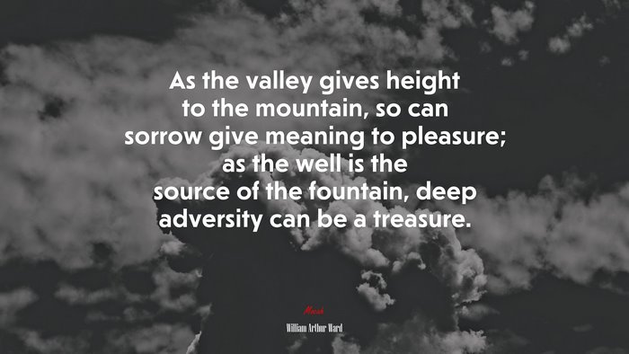 As the valley gives height to the mountain, so can sorrow give meaning to pleasure; as the well is the source of the fountain, deep adversity can be a treasure. | William Arthur Ward quote