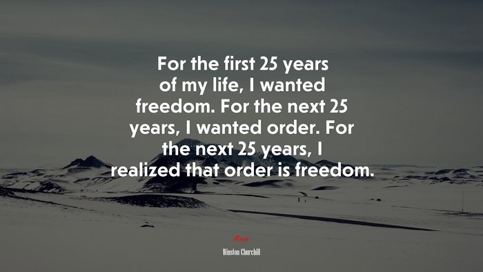 For the first 25 years of my life, I wanted freedom. For the next 25 years, I wanted order. For the next 25 years, I realized that order is freedom. | Winston Churchill quote