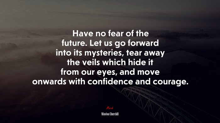 Have no fear of the future. Let us go forward into its mysteries, tear away the veils which hide it from our eyes, and move onwards with confidence and courage. | Winston Churchill quote