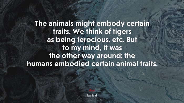 The animals might embody certain traits. We think of tigers as being ferocious, etc. But to my mind, it was the other way around: the humans embodied certain animal traits. | Yann Martel quote