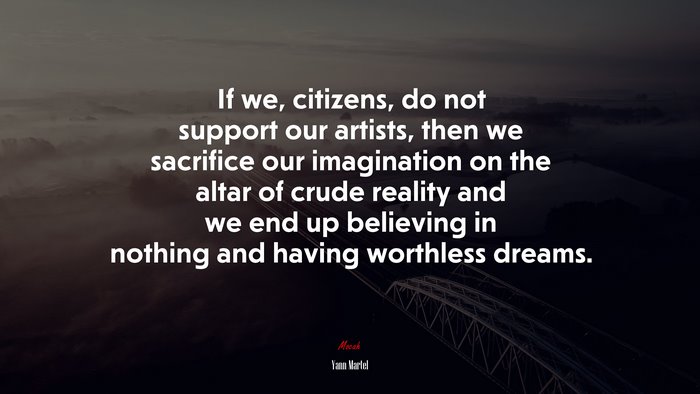 If we, citizens, do not support our artists, then we sacrifice our imagination on the altar of crude reality and we end up believing in nothing and having worthless dreams. | Yann Martel quote