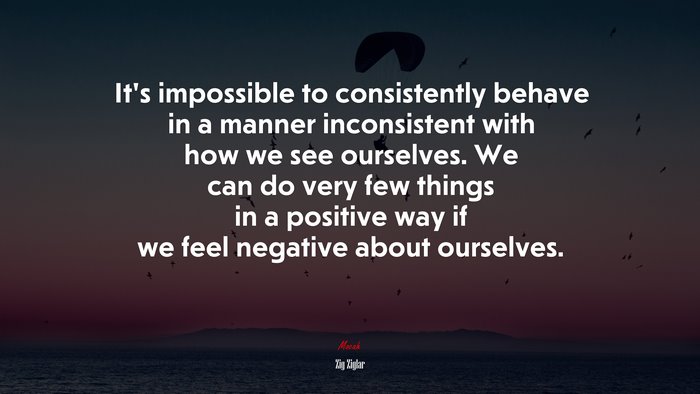 It’s impossible to consistently behave in a manner inconsistent with how we see ourselves. We can do very few things in a positive way if we feel negative about ourselves. | Zig Ziglar quote
