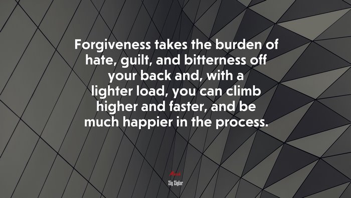 Forgiveness takes the burden of hate, guilt, and bitterness off your back and, with a lighter load, you can climb higher and faster, and be much happier in the process. | Zig Ziglar quote