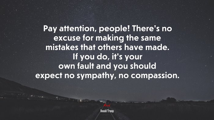 Pay attention, people! There’s no excuse for making the same mistakes that others have made. If you do, it’s your own fault and you should expect no sympathy, no compassion. | Donald Trump quote