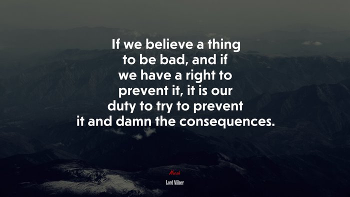 If we believe a thing to be bad, and if we have a right to prevent it, it is our duty to try to prevent it and damn the consequences. | Lord Milner quote
