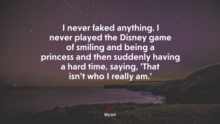 I never faked anything. I never played the Disney game of smiling and being a princess and then suddenly having a hard time, saying, ‘That isn’t who I really am.’ | Miley Cyrus quote