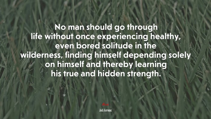 No man should go through life without once experiencing healthy, even bored solitude in the wilderness, finding himself depending solely on himself and thereby learning his true and hidden strength. | Jack Kerouac quote