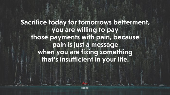 Sacrifice today for tomorrows betterment, you are willing to pay those payments with pain, because pain is just a message when you are fixing something that’s insufficient in your life. | Greg Plitt quote