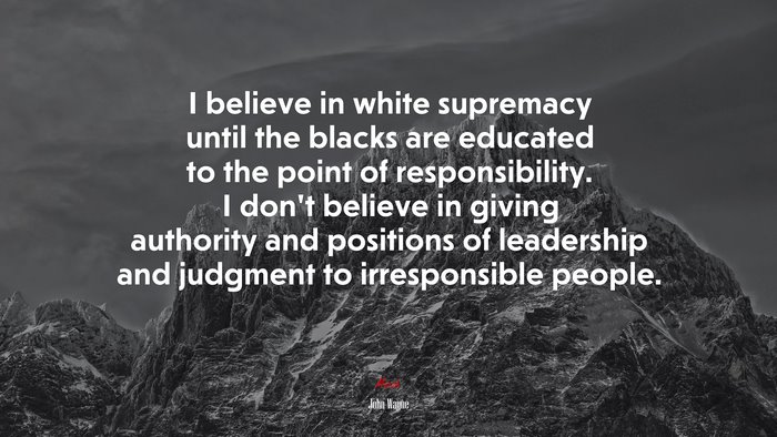 I believe in white supremacy until the blacks are educated to the point of responsibility. I don’t believe in giving authority and positions of leadership and judgment to irresponsible people. | John Wayne quote