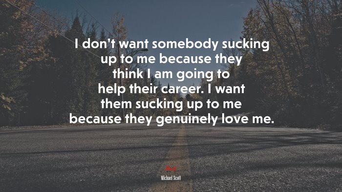 I don’t want somebody sucking up to me because they think I am going to help their career. I want them sucking up to me because they genuinely love me. | Michael Scott quote