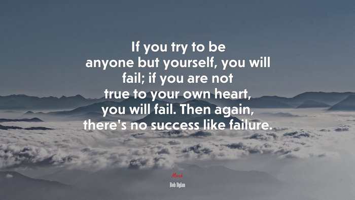 If you try to be anyone but yourself, you will fail; if you are not true to your own heart, you will fail. Then again, there’s no success like failure. | Bob Dylan quote