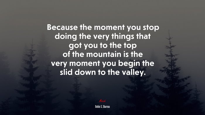 Because the moment you stop doing the very things that got you to the top of the mountain is the very moment you begin the slid down to the valley. | Robin S. Sharma quote