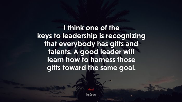 I think one of the keys to leadership is recognizing that everybody has gifts and talents. A good leader will learn how to harness those gifts toward the same goal. | Ben Carson quote
