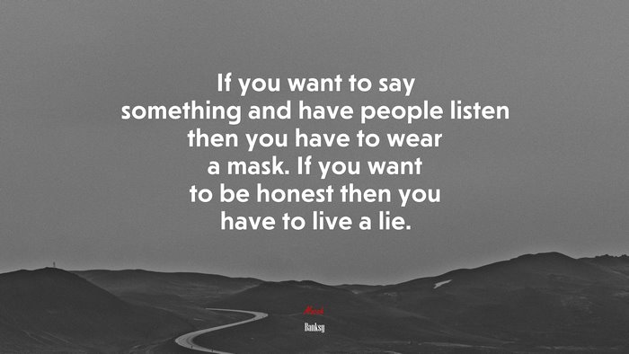 If you want to say something and have people listen then you have to wear a mask. If you want to be honest then you have to live a lie. | Banksy quote