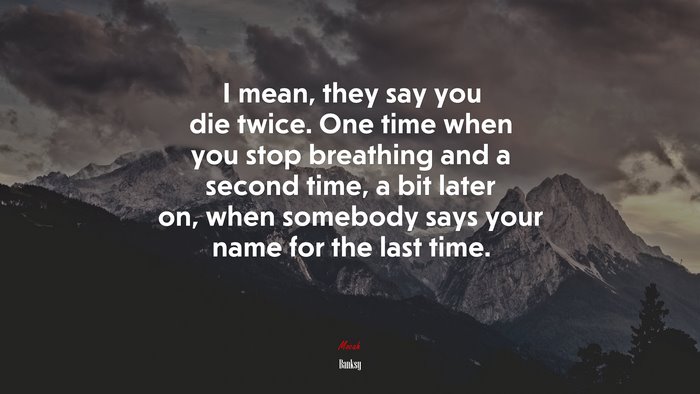 I mean, they say you die twice. One time when you stop breathing and a second time, a bit later on, when somebody says your name for the last time. | Banksy quote