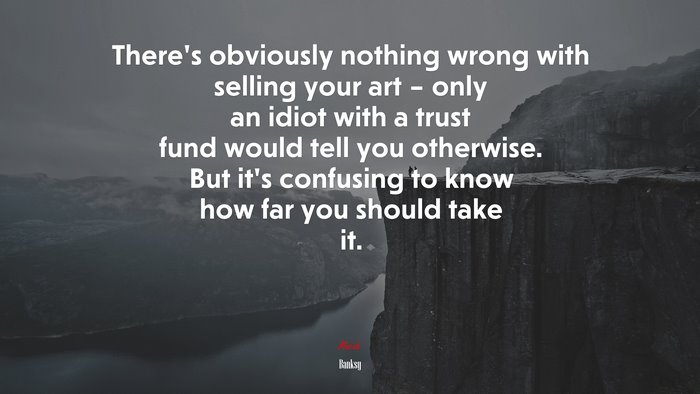 There’s obviously nothing wrong with selling your art – only an idiot with a trust fund would tell you otherwise. But it’s confusing to know how far you should take it. | Banksy quote