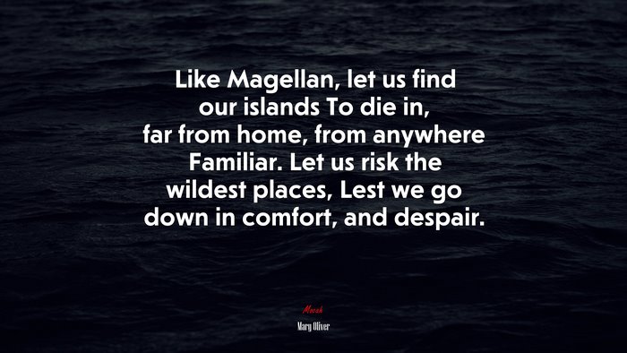 Like Magellan, let us find our islands To die in, far from home, from anywhere Familiar. Let us risk the wildest places, Lest we go down in comfort, and despair. | Mary Oliver quote