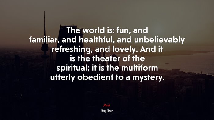 The world is: fun, and familiar, and healthful, and unbelievably refreshing, and lovely. And it is the theater of the spiritual; it is the multiform utterly obedient to a mystery. | Mary Oliver quote