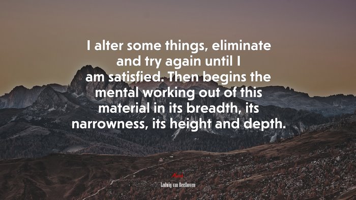 I alter some things, eliminate and try again until I am satisfied. Then begins the mental working out of this material in its breadth, its narrowness, its height and depth. | Ludwig van Beethoven quote