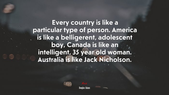 Every country is like a particular type of person. America is like a belligerent, adolescent boy, Canada is like an intelligent, 35 year old woman. Australia is like Jack Nicholson. | Douglas Adams quote