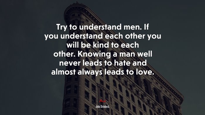 Try to understand men. If you understand each other you will be kind to each other. Knowing a man well never leads to hate and almost always leads to love. | John Steinbeck quote