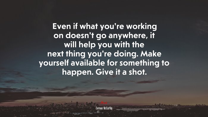 Even if what you’re working on doesn’t go anywhere, it will help you with the next thing you’re doing. Make yourself available for something to happen. Give it a shot. | Cormac McCarthy quote