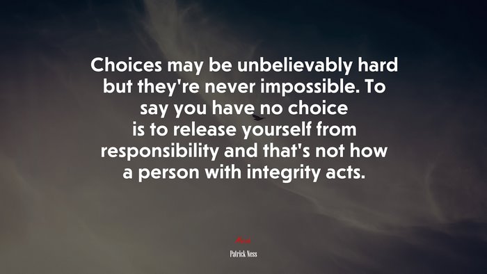 Choices may be unbelievably hard but they’re never impossible. To say you have no choice is to release yourself from responsibility and that’s not how a person with integrity acts. | Patrick Ness quote