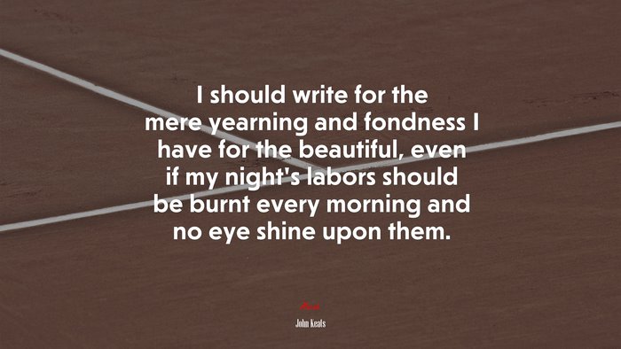 I should write for the mere yearning and fondness I have for the beautiful, even if my night’s labors should be burnt every morning and no eye shine upon them. | John Keats quote
